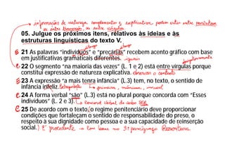 05. Julgue os próximos itens, relativos às ideias e às
estruturas linguísticas do texto V.
21 As palavras “indivíduos” e “precárias” recebem acento gráfico com base
em justificativas gramaticais diferentes.
22 O segmento “na maioria das vezes” (L. 1 e 2) está entre vírgulas porque
constitui expressão de natureza explicativa.
23 A expressão “a mais tenra infância” (L.3) tem, no texto, o sentido de
infância infeliz.
24 A forma verbal “são” (L.3) está no plural porque concorda com “Esses
indivíduos” (L. 2 e 3).
25 De acordo com o texto, o regime penitenciário deve proporcionar
condições que fortaleçam o sentido de responsabilidade do preso, o
respeito à sua dignidade como pessoa e a sua capacidade de reinserção
social.
 