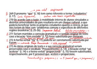 269 O pronome “que” (L.18) tem como referente o termo “estudantes”
(L.17).
270 De acordo com o texto, a mobilidade interna de alunos vinculados a
distintas universidades do país resultaria em um choque cultural, o que
poderia beneficiar tanto os próprios estudantes quanto a ciência, já que
eles teriam de lidar com “problemas comuns e específicos de diferentes
regiões brasileiras” (L.25-26).
271 Seriam mantidos a correção gramatical e o sentido original do texto
caso a locução “têm enviado” (L.12) fosse substituída por enviaram.
272 A forma verbal “Há” (L.11) poderia ser corretamente substituída por
Fazem.
273 As ideias originais do texto e a sua correção gramatical seriam
preservadas caso o vocábulo “Provavelmente” (L.14), a locução verbal “vai
acelerar” (L.14) e a forma verbal “proporcionar” (L.15) fossem substituídos,
respectivamente, por É provável que, acelere e proporcione.
 