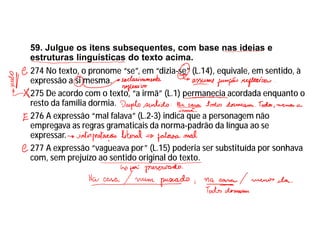 59. Julgue os itens subsequentes, com base nas ideias e
estruturas linguísticas do texto acima.
274 No texto, o pronome “se”, em “dizia-se” (L.14), equivale, em sentido, à
expressão a si mesma.
275 De acordo com o texto, “a irmã” (L.1) permanecia acordada enquanto o
resto da família dormia.
276 A expressão “mal falava” (L.2-3) indica que a personagem não
empregava as regras gramaticais da norma-padrão da língua ao se
expressar.
277 A expressão “vagueava por” (L.15) poderia ser substituída por sonhava
com, sem prejuízo ao sentido original do texto.
 