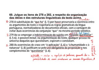 60. Julgue os itens de 278 a 282, a respeito da organização
das ideias e das estruturas linguísticas do texto acima.
278 A substituição de “que há” (L.1) por haver preservaria a coerência entre
os argumentos do texto e respeitaria as regras gramaticais da língua
portuguesa, normatizadoras de documentos oficiais, com a vantagem de
evitar duas ocorrências da conjunção “que” no mesmo período sintático.
279 Ao se empregar a indeterminação do sujeito em “se pode questionar”
(L.5-6), é possível incluir, na argumentação do texto, qualquer pessoa no
universo daquelas que questionam, esperam e constatam.
280 As ocorrências de crase em “à aplicação” (L.6) e “à humanidade e à
natureza” (L.8) justificam-se pelo uso obrigatório da preposição a nos
complementos de “questionar” (L.6).
 
