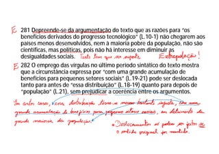 281 Depreende-se da argumentação do texto que as razões para “os
benefícios derivados do progresso tecnológico” (L.10-1) não chegarem aos
países menos desenvolvidos, nem à maioria pobre da população, não são
científicas, mas políticas, pois não há interesse em diminuir as
desigualdades sociais.
282 O emprego das vírgulas no último período sintático do texto mostra
que a circunstância expressa por “com uma grande acumulação de
benefícios para pequenos setores sociais” (L.19-21) pode ser deslocada
tanto para antes de “essa distribuição” (L.18-19) quanto para depois de
“população” (L.21), sem prejudicar a coerência entre os argumentos.
 