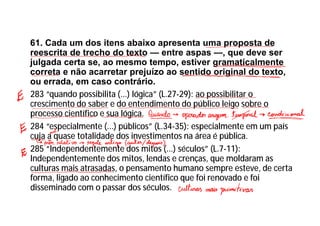 61. Cada um dos itens abaixo apresenta uma proposta de
reescrita de trecho do texto — entre aspas —, que deve ser
julgada certa se, ao mesmo tempo, estiver gramaticalmente
correta e não acarretar prejuízo ao sentido original do texto,
ou errada, em caso contrário.
283 “quando possibilita (...) lógica” (L.27-29): ao possibilitar o
crescimento do saber e do entendimento do público leigo sobre o
processo científico e sua lógica.
284 “especialmente (...) públicos” (L.34-35): especialmente em um país
cuja a quase totalidade dos investimentos na área é pública.
285 “Independentemente dos mitos (...) séculos” (L.7-11):
Independentemente dos mitos, lendas e crenças, que moldaram as
culturas mais atrasadas, o pensamento humano sempre esteve, de certa
forma, ligado ao conhecimento científico que foi renovado e foi
disseminado com o passar dos séculos.
 