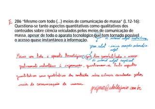 286 “Mesmo com todo (...) meios de comunicação de massa” (L.12-16):
Questiona-se tanto aspectos quantitativos como qualitativos dos
conteúdos sobre ciência veiculados pelos meios de comunicação de
massa, apesar de todo o aparato tecnológico que tem tornado possível
o acesso quase instantâneo à informação.
 