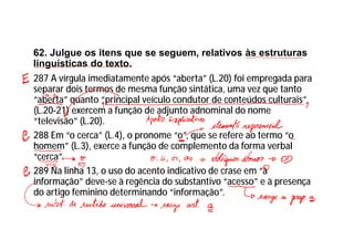 62. Julgue os itens que se seguem, relativos às estruturas
linguísticas do texto.
287 A vírgula imediatamente após “aberta” (L.20) foi empregada para
separar dois termos de mesma função sintática, uma vez que tanto
“aberta” quanto “principal veículo condutor de conteúdos culturais”
(L.20-21) exercem a função de adjunto adnominal do nome
“televisão” (L.20).
288 Em “o cerca” (L.4), o pronome “o”, que se refere ao termo “o
homem” (L.3), exerce a função de complemento da forma verbal
“cerca”.
289 Na linha 13, o uso do acento indicativo de crase em “à
informação” deve-se à regência do substantivo “acesso” e à presença
do artigo feminino determinando “informação”.
 
