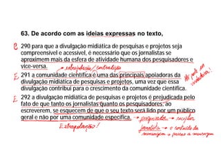 63. De acordo com as ideias expressas no texto,
290 para que a divulgação midiática de pesquisas e projetos seja
compreensível e acessível, é necessário que os jornalistas se
aproximem mais da esfera de atividade humana dos pesquisadores e
vice-versa.
291 a comunidade científica é uma das principais apoiadoras da
divulgação midiática de pesquisas e projetos, uma vez que essa
divulgação contribui para o crescimento da comunidade científica.
292 a divulgação midiática de pesquisas e projetos é prejudicada pelo
fato de que tanto os jornalistas quanto os pesquisadores, ao
escreverem, se esquecem de que o seu texto será lido por um público
geral e não por uma comunidade específica.
 