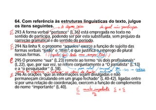 64. Com referência às estruturas linguísticas do texto, julgue
os itens seguintes.
293 A forma verbal “pertence” (L.36) está empregada no texto no
sentido de participa, podendo ser por esta substituída, sem prejuízo da
correção gramatical e do sentido do período.
294 Na linha 9, o pronome “aqueles” exerce a função de sujeito das
formas verbais “lerão” e “têm”, o que justifica o emprego do plural
nessas formas.
295 O pronome “sua” (L.23) remete ao termo “os dois profissionais”
(L.22), que, por sua vez, se refere conjuntamente a “O jornalista” (L.13)
e a “o pesquisador” (L.18).
296 As orações “que as informações sejam divulgadas e não
permaneçam circulando em um grupo fechado” (L.40-42), ligadas entre
si por uma relação de coordenação, exercem a função de complemento
do nome “importante” (L.40).
 