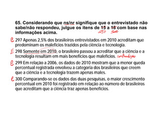 65. Considerando que ns/nr signifique que o entrevistado não
sabe/não respondeu, julgue os itens de 15 a 18 com base nas
informações acima.
297 Apenas 2,5% dos brasileiros entrevistados em 2010 acreditam que
predominam os malefícios trazidos pela ciência e tecnologia.
298 Somente em 2010, o brasileiro passou a acreditar que a ciência e a
tecnologia resultam em mais benefícios que malefícios.
299 Em relação a 2006, os dados de 2010 mostram que a menor queda
percentual registrada envolveu a categoria dos brasileiros que creem
que a ciência e a tecnologia trazem apenas males.
300 Comparando-se os dados das duas pesquisas, o maior crescimento
percentual em 2010 foi registrado em relação ao número de brasileiros
que acreditam que a ciência traz apenas benefícios.
 
