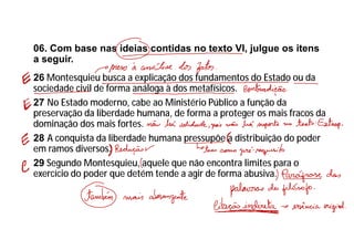06. Com base nas ideias contidas no texto VI, julgue os itens
a seguir.
26 Montesquieu busca a explicação dos fundamentos do Estado ou da
sociedade civil de forma análoga à dos metafísicos.
27 No Estado moderno, cabe ao Ministério Público a função da
preservação da liberdade humana, de forma a proteger os mais fracos da
dominação dos mais fortes.
28 A conquista da liberdade humana pressupõe a distribuição do poder
em ramos diversos.
29 Segundo Montesquieu, aquele que não encontra limites para o
exercício do poder que detém tende a agir de forma abusiva.
 