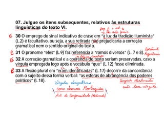 07. Julgue os itens subsequentes, relativos às estruturas
linguísticas do texto VI.
30 O emprego do sinal indicativo de crase em “à luz da tradição iluminista”
(L.2) é facultativo, ou seja, a sua retirada não prejudicaria a correção
gramatical nem o sentido original do texto.
31 O pronome “eles” (L.9) faz referência a “ramos diversos” (L. 7 e 8).
32 A correção gramatical e a coerência do texto seriam preservadas, caso a
vírgula empregada logo após o vocábulo “que” (L.12) fosse eliminada.
33 A flexão plural em “eram identificadas” (L.17) decorre da concordância
com o sujeito dessa forma verbal: “as esferas de abrangência dos poderes
políticos” (L.18).
 