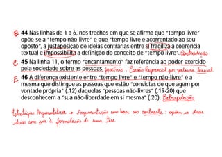 44 Nas linhas de 1 a 6, nos trechos em que se afirma que “tempo livre”
opõe-se a “tempo não-livre” e que “tempo livre é acorrentado ao seu
oposto”, a justaposição de ideias contrárias entre si fragiliza a coerência
textual e impossibilita a definição do conceito de “tempo livre”.
45 Na linha 11, o termo “encantamento” faz referência ao poder exercido
pela sociedade sobre as pessoas.
46 A diferença existente entre “tempo livre” e “tempo não-livre” é a
mesma que distingue as pessoas que estão “convictas de que agem por
vontade própria” (.12) daquelas “pessoas não-livres” (.19-20) que
desconhecem a “sua não-liberdade em si mesma” (.20).
 