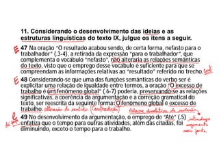 11. Considerando o desenvolvimento das ideias e as
estruturas linguísticas do texto IX, julgue os itens a seguir.
47 Na oração “O resultado acabou sendo, de certa forma, nefasto para o
trabalhador” (.3-4), a retirada da expressão “para o trabalhador”, que
complementa o vocábulo “nefasto”, não alteraria as relações semânticas
do texto, visto que o emprego desse vocábulo é suficiente para que se
compreendam as informações relativas ao “resultado” referido no trecho.
48 Considerando-se que uma das funções semânticas do verbo ser é
explicitar uma relação de igualdade entre termos, a oração “O excesso de
trabalho é um fenômeno global” (.6-7) poderia, preservando-se as relações
significativas, a coerência da argumentação e a correção gramatical do
texto, ser reescrita da seguinte forma: O fenômeno global é excesso de
trabalho.
49 No desenvolvimento da argumentação, o emprego de “Até” (.5)
enfatiza que o tempo para outras atividades, além das citadas, foi
diminuindo, exceto o tempo para o trabalho.
 