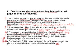 01. Com base nas ideias e estruturas linguísticas do texto I,
julgue os itens subsecutivos.
1 No primeiro período do quarto parágrafo, feitos os devidos ajustes de
pontuação, o deslocamento da expressão “em 1950” para o final do
período preservaria a correção do texto, mas acarretar-lhe-ia
ambiguidade.
2 A forma nominal “filho” (L.4) e a forma pronominal “se” (L. 6 e 25)
referem-se a Anísio Spínola Teixeira.
3 O emprego do acento indicativo de crase em “Candidatou-se à
Academia Brasileira de Letras” (L.25) é obrigatório, devido à fusão da
preposição que segue a forma verbal com o artigo definido feminino
singular que precede o termo “Academia”.
4 Em “à criança” (L.14), caso o vocábulo “criança” fosse empregado no
plural, o acento indicativo de crase deveria ser mantido.
 