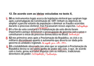 12. De acordo com as ideias veiculadas no texto X,
50 os instrumentos legais acerca da legislação eleitoral que surgiram logo
após a promulgação da Constituição de 1891 tinham os objetivos de
ampliar a parcela votante da população e diminuir as fraudes ocorridas
durante o processo eleitoral, mas fracassaram nesses aspectos.
51 o fim do voto censitário e a manutenção do voto direto foram
importantes porque denotaram a preocupação do governo com o povo e
constituíram o início do processo democrático no Brasil.
52 nos primeiros anos após a Proclamação da República, os civis e os
militares discordavam quanto à autonomia que deveria ser dada pelo
governo às unidades regionais.
53 a instabilidade observada nos anos que se seguiram à Proclamação da
República deveu-se ao súbito ganho de poder dos civis, o que, de acordo
com o texto, gerou acirradas disputas com os militares, tradicionais
detentores do poder.
 