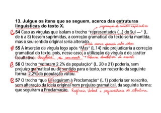 13. Julgue os itens que se seguem, acerca das estruturas
linguísticas do texto X.
54 Caso as vírgulas que isolam o trecho “representados (...) do Sul —” (L.
de 6 a 8) fossem suprimidas, a correção gramatical do texto seria mantida,
mas o seu sentido original seria alterado.
55 A inserção de vírgula logo após “Mas” (L.14) não prejudicaria a correção
gramatical do texto, pois, nesse caso, a utilização da vírgula é de caráter
facultativo.
56 O trecho “votaram 2,2% da população” (L. 20 e 21) poderia, sem
prejuízo gramatical ou de sentido para o texto, ser reescrito da seguinte
forma: 2,2% da população votou.
57 O trecho “que se seguiram à Proclamação” (L.1) poderia ser reescrito,
sem alteração da ideia original nem prejuízo gramatical, da seguinte forma:
que seguiram a Proclamação.
 
