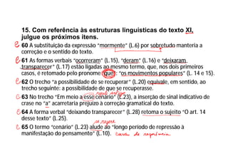 15. Com referência às estruturas linguísticas do texto XI,
julgue os próximos itens.
60 A substituição da expressão “mormente” (L.6) por sobretudo manteria a
correção e o sentido do texto.
61 As formas verbais “ocorreram” (L.15), “deram” (L.16) e “deixaram
transparecer” (L.17) estão ligadas ao mesmo termo, que, nos dois primeiros
casos, é retomado pelo pronome “que”: “os movimentos populares” (L. 14 e 15).
62 O trecho “a possibilidade de se recuperar” (L.20) equivale, em sentido, ao
trecho seguinte: a possibilidade de que se recuperasse.
63 No trecho “Em meio a esse cenário” (L.23), a inserção de sinal indicativo de
crase no “a” acarretaria prejuízo à correção gramatical do texto.
64 A forma verbal “deixando transparecer” (L.28) retoma o sujeito “O art. 14
desse texto” (L.25).
65 O termo “cenário” (L.23) alude ao “longo período de repressão à
manifestação do pensamento” (L.10).
 