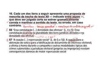 16. Cada um dos itens a seguir apresenta uma proposta de
reescrita de trecho do texto XII — indicado entre aspas —,
que deve ser julgada certa se estiver gramaticalmente
correta e mantiver o sentido do texto, ou errada, em caso
contrário.
66 “Essa constatação (...) densidade das ofensas” (L. 4 e 5): Essa
constatação acarreta na pluralidade dos bens jurídicos afetados e na
densidade das ofensas
67 “A coação (...) repercussão social” (L. de 5 a 10): A coação para a
obtenção do voto e para a falsificação de documento de interesse eleitoral,
a ofensa à honra durante a campanha e outras modalidades típicas dos
crimes submetidos à jurisdição eleitoral (próprias ou impróprias) revelam
consequências danosas de maior repercussão social
 
