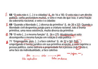 68 “O voto não é, (...) é o cidadão” (L. de 16 a 18): O voto não é um direito
político, como pretendem muitos, o voto é mais do que isso, é uma fração
da soberania nacional, o voto é o cidadão
69 “Quando a liberdade (...) diversa da primitiva” (L. de 20 a 22): Quando a
liberdade civil despontou surgiu para a criatura racional, sob a tirania
primitiva, uma nova existência, muito diversa da primitiva
70 “O voto (...) a mesma função” (L. 26 e 27): Atualmente, o voto
desempenha a mesma função em relação à vida política
71 “Empregando, pois, (...) a face coletiva” (L. de 32 a 36): Pois,
empregando o termo jurídico em sua primitiva acepção, o voto exprime a
pessoa política, como outrora a propriedade foi a pessoa civil, — isto é,
uma face da individualidade, a face coletiva
 