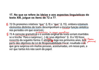 17. No que se refere às ideias e aos aspectos linguísticos do
texto XIII, julgue os itens de 72 a 77.
72 Os pronomes relativos “que” (L.9) e “que” (L.15), embora retomem
elementos distintos do texto, desempenham a mesma função sintática
nos períodos em que ocorrem.
73 A correção gramatical e o sentido original do texto seriam mantidos
se o trecho “Para a surpresa (...) de seus objetivos” (L. 8 a 10) fosse
reescrito da seguinte forma: É atingido, logo nos primeiros anos, boa
parte dos objetivos da Lei de Responsabilidade Fiscal, resultado esse
que gera surpresa em muitas pessoas, acostumadas, em nosso país, a
ver que tantas leis não saem do papel.
 