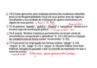 74 O texto apresenta uma avaliação positiva das mudanças induzidas
pela Lei de Responsabilidade Fiscal em seus quinze anos de vigência,
ressaltando a necessidade de realização de ajustes normativos em
alguns de seus pontos.
75 As palavras “líquida”, “público”, “órgãos” e “episódicas” obedecem à
mesma regra de acentuação gráfica.
76 A oração “Realizar mudanças permanentes na lei por conta de
circunstâncias excepcionais e episódicas” (L. 23 e 24) exerce a função
de complemento da forma verbal “recomendar” (L.25).
77 O presente foi empregado nas formas verbais “atinge” (L.10),
“marca” (L.14), “exige” (L.17) e “passa” (L.18) para indicar uma ação
habitual, iniciada no passado e que se estende ao momento em que o
texto foi escrito.
 