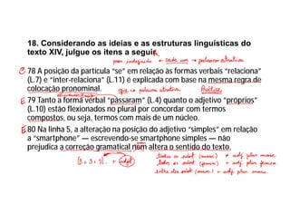 18. Considerando as ideias e as estruturas linguísticas do
texto XIV, julgue os itens a seguir.
78 A posição da partícula “se” em relação às formas verbais “relaciona”
(L.7) e “inter-relaciona” (L.11) é explicada com base na mesma regra de
colocação pronominal.
79 Tanto a forma verbal “passaram” (L.4) quanto o adjetivo “próprios”
(L.10) estão flexionados no plural por concordar com termos
compostos, ou seja, termos com mais de um núcleo.
80 Na linha 5, a alteração na posição do adjetivo “simples” em relação
a “smartphone” — escrevendo-se smartphone simples — não
prejudica a correção gramatical nem altera o sentido do texto.
 