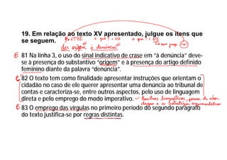 19. Em relação ao texto XV apresentado, julgue os itens que
se seguem.
81 Na linha 3, o uso do sinal indicativo de crase em “à denúncia” deve-
se à presença do substantivo “origem” e à presença do artigo definido
feminino diante da palavra “denúncia”.
82 O texto tem como finalidade apresentar instruções que orientam o
cidadão no caso de ele querer apresentar uma denúncia ao tribunal de
contas e caracteriza-se, entre outros aspectos, pelo uso de linguagem
direta e pelo emprego do modo imperativo.
83 O emprego das vírgulas no primeiro período do segundo parágrafo
do texto justifica-se por regras distintas.
 
