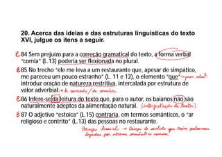 20. Acerca das ideias e das estruturas linguísticas do texto
XVI, julgue os itens a seguir.
84 Sem prejuízo para a correção gramatical do texto, a forma verbal
“comia” (L.13) poderia ser flexionada no plural.
85 No trecho “ele me leva a um restaurante que, apesar de simpático,
me pareceu um pouco estranho” (L. 11 e 12), o elemento “que”
introduz oração de natureza restritiva, intercalada por estrutura de
valor adverbial.
86 Infere-se da leitura do texto que, para o autor, os baianos não são
naturalmente adeptos da alimentação natural.
87 O adjetivo “estoica” (L.15) contraria, em termos semânticos, o “ar
religioso e contrito” (L.13) das pessoas no restaurante.
 