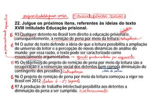 22. Julgue os próximos itens, referentes às ideias do texto
XVIII intitulado Educação prisional.
93 Qualquer detento no Brasil tem direito à educação prisional e,
consequentemente, à remição de pena por meio da leitura.
94 O autor do texto defende a ideia de que a leitura possibilita a ampliação
do universo do leitor e a percepção de novas dinâmicas de análise do
mundo; por essa razão, o texto pode ser caracterizado como
essencialmente argumentativo.
95 Os objetivos do projeto de remição de pena por meio da leitura são a
recuperação e a reinserção social dos detentos bem como a diminuição do
contingente dos presídios.
96 O projeto de remição de pena por meio da leitura começou a viger no
Brasil em 2012.
97 A produção de trabalho intelectual possibilita aos detentos a
diminuição da pena a ser cumprida.
 