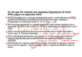 23. No que diz respeito aos aspectos linguísticos do texto
XVIII, julgue os seguintes itens.
98 Sem prejuízo para a correção gramatical do texto, o sinal indicativo de crase
poderia ser eliminado em ambas as ocorrências no trecho “voltados à
recuperação e à reinserção social” (L. 6 e 7).
99 A correção gramatical e o sentido original do texto seriam mantidos caso a
expressão “de vinte e um a trinta” (L.13) fosse substituída por entre vinte e um a
trinta.
100 A correção gramatical do texto seria mantida caso a vírgula logo após o
termo “que” (L.14) fosse eliminada.
101 A substituição da locução “no entanto” (L.17) por conquanto manteria a
relação estabelecida entre a última oração do segundo parágrafo e a que a
antecede.
102 Na linha 22, a forma verbal “Foram feitas” concorda em gênero e número
com o termo seguinte, “2.272 resenhas”, que é o sujeito da oração em que se
insere.
 