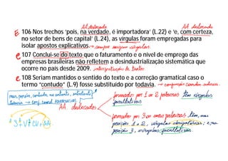 106 Nos trechos ‘pois, na verdade, é importadora’ (L.22) e ‘e, com certeza,
no setor de bens de capital’ (L.24), as vírgulas foram empregadas para
isolar apostos explicativos.
107 Conclui-se do texto que o faturamento e o nível de emprego das
empresas brasileiras não refletem a desindustrialização sistemática que
ocorre no país desde 2009.
108 Seriam mantidos o sentido do texto e a correção gramatical caso o
termo “contudo” (L.9) fosse substituído por todavia.
 