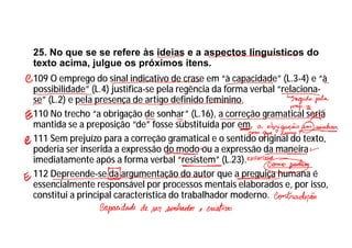 25. No que se se refere às ideias e a aspectos linguísticos do
texto acima, julgue os próximos itens.
109 O emprego do sinal indicativo de crase em “à capacidade” (L.3-4) e “à
possibilidade” (L.4) justifica-se pela regência da forma verbal “relaciona-
se” (L.2) e pela presença de artigo definido feminino.
110 No trecho “a obrigação de sonhar” (L.16), a correção gramatical seria
mantida se a preposição “de” fosse substituída por em.
111 Sem prejuízo para a correção gramatical e o sentido original do texto,
poderia ser inserida a expressão do modo ou a expressão da maneira
imediatamente após a forma verbal “resistem” (L.23).
112 Depreende-se da argumentação do autor que a preguiça humana é
essencialmente responsável por processos mentais elaborados e, por isso,
constitui a principal característica do trabalhador moderno.
 