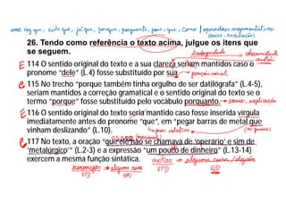 26. Tendo como referência o texto acima, julgue os itens que
se seguem.
114 O sentido original do texto e a sua clareza seriam mantidos caso o
pronome “dele” (L.4) fosse substituído por sua.
115 No trecho “porque também tinha orgulho de ser datilógrafa” (L.4-5),
seriam mantidos a correção gramatical e o sentido original do texto se o
termo “porque” fosse substituído pelo vocábulo porquanto.
116 O sentido original do texto seria mantido caso fosse inserida vírgula
imediatamente antes do pronome “que”, em “pegar barras de metal que
vinham deslizando” (L.10).
117 No texto, a oração “que ele não se chamava de ‘operário’ e sim de
‘metalúrgico’” (L.2-3) e a expressão “um pouco de dinheiro” (L.13-14)
exercem a mesma função sintática.
 