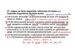 27. Julgue os itens seguintes, referentes às ideias e a
aspectos linguísticos do texto acima.
118 O termo “prescindir”, no primeiro período do texto, tem acepção de
abster-se, abdicar.
119 No último período do texto, o pronome relativo preposicionado “na
qual” completa o sentido de “intervir” e retoma o termo “sua realidade”.
120 No segundo período do texto, a forma verbal “há”, em suas duas
ocorrências (L.3 e 4), tem sentido de existir e poderia ser substituída por
existe, sem prejuízo da correção gramatical do texto.
121 No primeiro parágrafo, a substituição dos travessões por parênteses
(L.7 e 9) manteria a correção gramatical e o sentido original do texto.
 