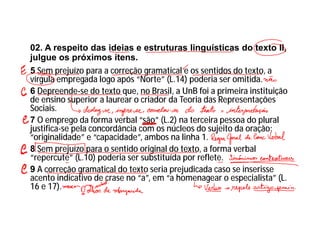 02. A respeito das ideias e estruturas linguísticas do texto II,
julgue os próximos itens.
5 Sem prejuízo para a correção gramatical e os sentidos do texto, a
vírgula empregada logo após “Norte” (L.14) poderia ser omitida.
6 Depreende-se do texto que, no Brasil, a UnB foi a primeira instituição
de ensino superior a laurear o criador da Teoria das Representações
Sociais.
7 O emprego da forma verbal “são” (L.2) na terceira pessoa do plural
justifica-se pela concordância com os núcleos do sujeito da oração:
“originalidade” e “capacidade”, ambos na linha 1.
8 Sem prejuízo para o sentido original do texto, a forma verbal
“repercute” (L.10) poderia ser substituída por reflete.
9 A correção gramatical do texto seria prejudicada caso se inserisse
acento indicativo de crase no “a”, em “a homenagear o especialista” (L.
16 e 17).
 