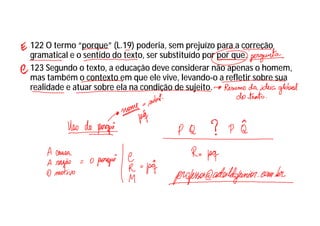 122 O termo “porque” (L.19) poderia, sem prejuízo para a correção
gramatical e o sentido do texto, ser substituído por por que.
123 Segundo o texto, a educação deve considerar não apenas o homem,
mas também o contexto em que ele vive, levando-o a refletir sobre sua
realidade e atuar sobre ela na condição de sujeito.
 