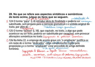28. No que se refere aos aspectos sintáticos e semânticos
do texto acima, julgue os itens que se seguem.
124 O termo “para” (L.8) introduz ideia de finalidade e poderia ser
substituído, sem prejuízo para a correção gramatical e o sentido original do
texto, por afim de.
125 O termo ‘factível’ (L.18), que equivale, no texto, a algo que pode
acontecer ou ser feito, poderia ser substituído por exequível, sem provocar
alterações semânticas no texto.
126 Na linha 22, o emprego do acento grave em “à ampliação” justifica-se
em razão de o termo “dedicados” exigir complemento regido pela
preposição a e o termo “ampliação” estar precedido de artigo definido
feminino.
 