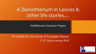 A Deinotherium in Lesvos &
other life stories…
EUHARmonic Erasmus+ Project
An exhibit for the House of European History
1st LTT Cyprus January 2019
 