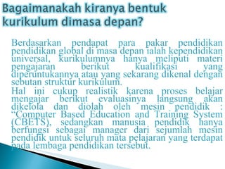 Berdasarkan pendapat para pakar pendidikan pendidikan global di masa depan ialah kependidikan universal, kurikulumnya hanya meliputi materi pengajaran berikut kualifikasi yang diperuntukannya atau yang sekarang dikenal dengan sebutan struktur kurikulum. Hal ini cukup realistik karena proses belajar mengajar berikut evaluasinya langsung akan dikelola dan diolah oleh mesin pendidik : “Computer Based Education and Training System (CBETS), sedangkan manusia pendidik hanya berfungsi sebagai manager dari sejumlah mesin pendidik untuk seluruh mata pelajaran yang terdapat pada lembaga pendidikan tersebut. 