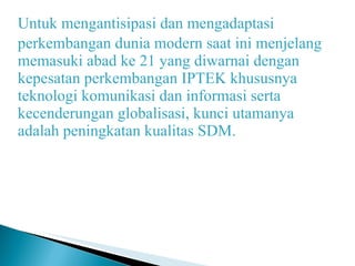 Untuk mengantisipasi dan mengadaptasi perkembangan dunia modern saat ini menjelang memasuki abad ke 21 yang diwarnai dengan kepesatan perkembangan IPTEK khususnya teknologi komunikasi dan informasi serta kecenderungan globalisasi, kunci utamanya adalah peningkatan kualitas SDM. 