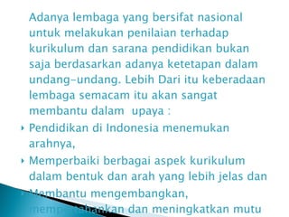 Adanya lembaga yang bersifat nasional untuk melakukan penilaian terhadap kurikulum dan sarana pendidikan bukan saja berdasarkan adanya ketetapan dalam undang-undang. Lebih Dari itu keberadaan lembaga semacam itu akan sangat membantu dalam  upaya  : Pendidikan di Indonesia menemukan arahnya,  Memperbaiki berbagai aspek kurikulum dalam bentuk dan arah yang lebih jelas dan  Membantu mengembangkan, mempertahankan dan meningkatkan mutu berdasarkan standar yang ditentukan  