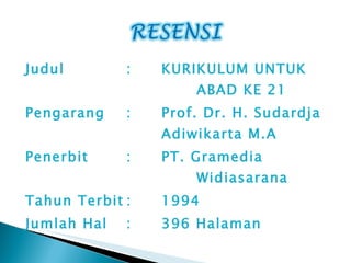 Judul  : KURIKULUM UNTUK  ABAD   KE 21 Pengarang : Prof. Dr. H. Sudardja  Adiwikarta M.A Penerbit : PT. Gramedia  Widiasarana Tahun Terbit : 1994 Jumlah Ha l : 396 Halaman 