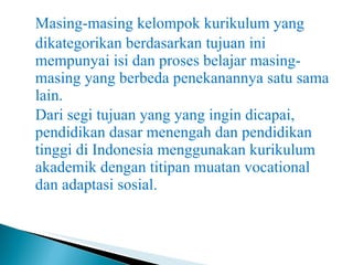 Masing-masing kelompok kurikulum yang dikategorikan berdasarkan tujuan ini mempunyai isi dan proses belajar masing-masing yang berbeda penekanannya satu sama lain. Dari segi tujuan yang yang ingin dicapai, pendidikan dasar menengah dan pendidikan tinggi di Indonesia menggunakan kurikulum akademik dengan titipan muatan vocational dan adaptasi sosial. 