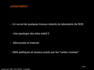 présentation




                Un survol de quelques travaux récents du laboratoire de SHS


                Une typologie des sites web2.0


                Démocratie et Internet


                Défis politiques et sociaux posés par les "cartes vivantes"




                                                                               interne
Orange Labs - R&D- TECH SENSe – Living Maps
 