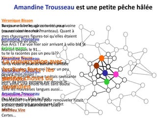 Amandine Trousseau est une petite pêche hâlée
Véronique Bisson
Tu vas me faire rougir comme pour
Bonjour ma belle, où as-tu étéune pivoine
(ou rosir comme mon
trouver ainsi le soleil ?manteau). Quant à
mes chaussures figures-toi qu'elles étaient
Amandine Trousseau
bon marché en plus.
Aux Arcs ! t'ai vue hier soir arrivant à vélo bld St
Sylvie Larame
Marcel. Depuis le 91...
tu te la racontes pas un peu là??
Véronique Trousseau
Amandine Bisson
La conversation avec
Tu as vu comme je pédale bien alors!
Toi tu nous la joueras banane flambée
les liens forts : les
sous peu alors laisse-moi rêver un peu
Amandine Trousseau,
devant mon miroir !
Oui ! J'ai surtout vu que tu étais ravissante
petites choses du
Mathieu Vire
(avec de belles pompes par dessus le
Oui, enfin, une photo ferait sans doute
quotidien
marché!)
taire les mauvaises langues aussi...
Amandine Trousseau
Marquerite Triton
Oui Mathieu... Mais le flash renouveler l'invit
Chanceuse! J'en profite pour
compromettrait grandement l'effet
à diner, date à determinée? bises
pêche... Vire
Mathieu
Certes...
 