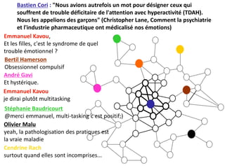 Bastien Cori : "Nous avions autrefois un mot pour désigner ceux qui
      souffrent de trouble déficitaire de l'attention avec hyperactivité (TDAH).
      Nous les appelions des garçons" (Christopher Lane, Comment la psychiatrie
      et l'industrie pharmaceutique ont médicalisé nos émotions)
Emmanuel Kavou,
Et les filles, c'est le syndrome de quel
trouble émotionnel ?
 Bertil Hamerson
 Obsessionnel compulsif
André Gavi
Et hystérique.
Emmanuel Kavou
je dirai plutôt multitasking
Stéphanie Baudricourt
@merci emmanuel, multi-tasking c est positif;)
Olivier Malu
yeah, la pathologisation des pratiques est
la vraie maladie
Cendrine Rach
surtout quand elles sont incomprises...
 