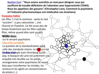 Bastien Cori : "Nous avions autrefois un mot pour désigner ceux qui
       souffrent de trouble déficitaire de l'attention avec hyperactivité (TDAH).
       Nous les appelions des garçons" (Christopher Lane, Comment la psychiatrie
       et l'industrie pharmaceutique ont médicalisé nos émotions)
Françoise Falloir
Les filles ? c'est le contraire : après le mot
"sorcière"- si peu rationaliste -, vint
Charcot et l'hystérie. Ca fait assez peu de
temps finalement que les filles sont des
filles, même quand elles sont un peu
agitées...
 Olivier Malu
 sur le versant psychiatrie
 http://bit.ly/nQPNe
 La question de la standardisation pose
 celle des standards choisis. Le DSM en est
 Bastien exemple (voir Ehrenberg aussi)
 un bon Cori
 yep, le bouquin de Lane est justement une
 enquête très fouillée sur les petits
 arrangements entre psychiatres et neuro-
 bios pour transformer les timides, les
 anxieux et les agités en consommateurs
 de pilules (…).
 
