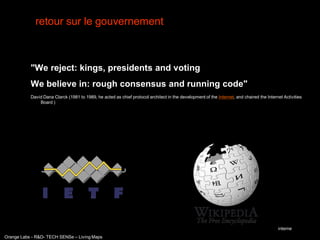 retour sur le gouvernement



           "We reject: kings, presidents and voting
           We believe in: rough consensus and running code"
           David Dana Clarck (1981 to 1989, he acted as chief protocol architect in the development of the Internet, and chaired the Internet Activities
               Board )




                                                                                                                                           interne
Orange Labs - R&D- TECH SENSe – Living Maps
 
