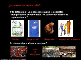 gouverner en démocratie?

              1/ la délégation : une nécessité quand les sociétés
               atteignent une certaine taille => comment choisir ses
               représentants ?




                  élection                    tirage au sort   désignation   engagement volontaire
               2/ comment prendre une décision?

                                                    vote
                                                     vs
                                                 consensus
                                                                                        interne
Orange Labs - R&D- TECH SENSe – Living Maps
 