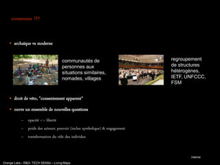 consensus ???


       archaïque vs moderne

                                     communautés de                        regroupement
                                     personnes aux                         de structures
                                     situations similaires,                hétérogènes,
                                     nomades, villages                     IETF, UNFCCC,
                                                                           FSM


       droit de véto, "consentement apparent"
       ouvre un ensemble de nouvelles questions
           – opacité <-> liberté
           – poids des acteurs: pouvoir (inclus symbolique) & engagement
           – transformation du rôle des individus


                                                                                  interne
Orange Labs - R&D- TECH SENSe – Living Maps
 