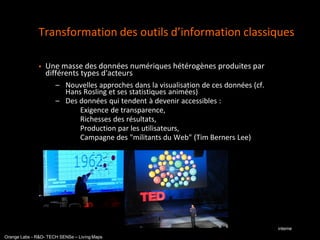 Transformation des outils d’information classiques

                  Une masse des données numériques hétérogènes produites par
                   différents types d'acteurs
                      – Nouvelles approches dans la visualisation de ces données (cf.
                        Hans Rosling et ses statistiques animées)
                      – Des données qui tendent à devenir accessibles :
                         – Exigence de transparence,
                         – Richesses des résultats,
                         – Production par les utilisateurs,
                         – Campagne des "militants du Web" (Tim Berners Lee)




                  Vers le temps réel


                                                                                        interne
Orange Labs - R&D- TECH SENSe – Living Maps
 