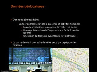 Données géolocalisées



                Données géolocalisées :
                     – Cartes "augmentées" par la présence et activités humaines
                         – La carte dynamique: un moteur de recherche en soi
                         – Une représentation de l’espace-temps facile à manier
                           (zoom)
                         – Une vision du territoire synchronisée et distribuée

                La carte devient un cadre de référence partagé pour les
                 citadins




                                                                                   interne
Orange Labs - R&D- TECH SENSe – Living Maps
 